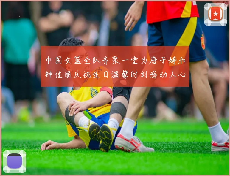 中国女篮全队齐聚一堂为唐子婷和钟佳丽庆祝生日温馨时刻感动人心