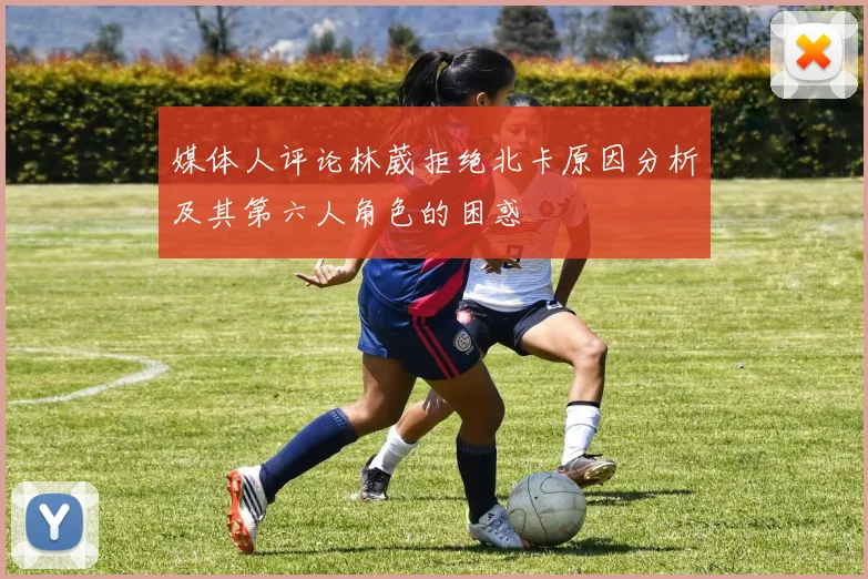 媒体人评论林葳拒绝北卡原因分析及其第六人角色的困惑
