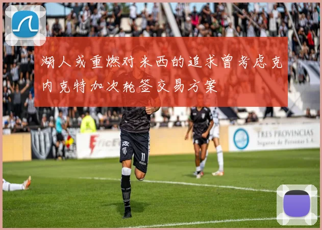 湖人或重燃对米西的追求曾考虑克内克特加次轮签交易方案