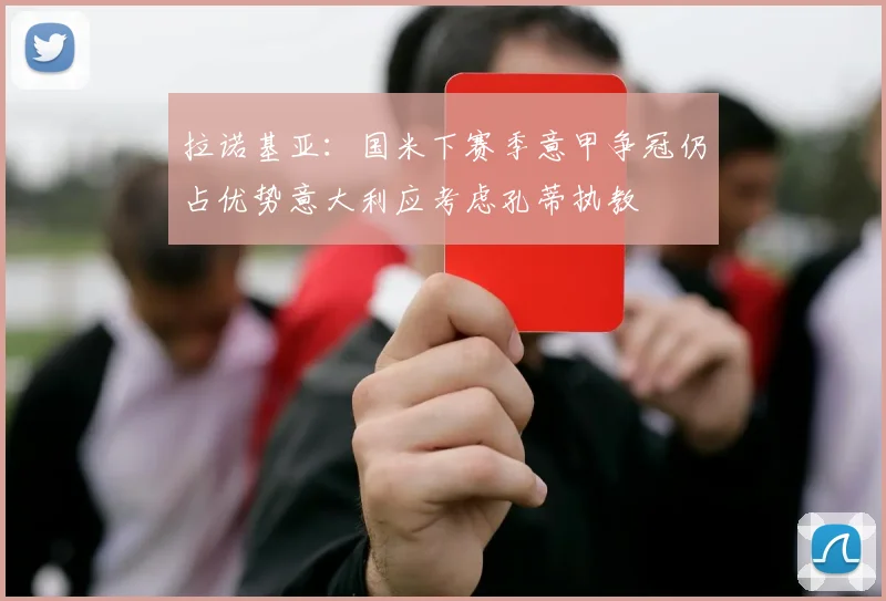 拉诺基亚：国米下赛季意甲争冠仍占优势意大利应考虑孔蒂执教