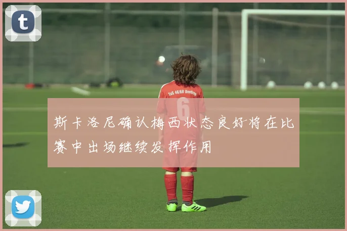 斯卡洛尼确认梅西状态良好将在比赛中出场继续发挥作用