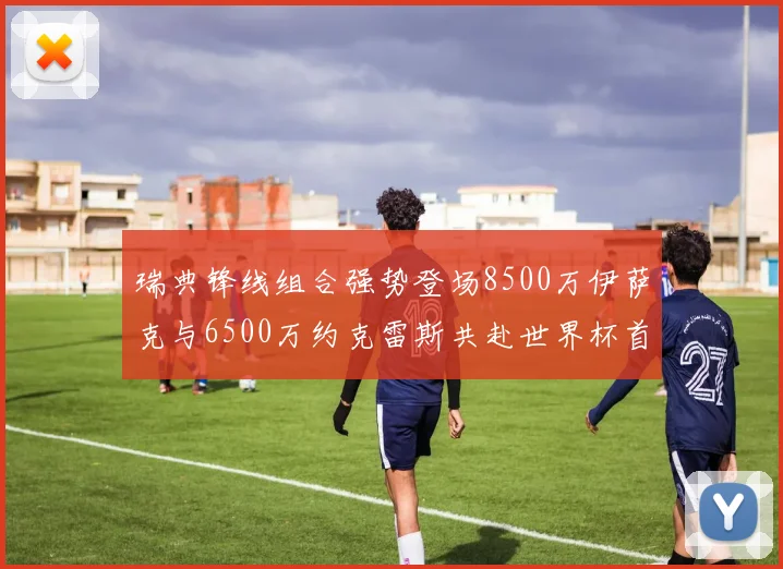 瑞典锋线组合强势登场8500万伊萨克与6500万约克雷斯共赴世界杯首秀