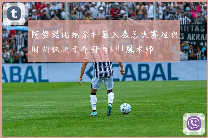 阿努诺比绝杀补篮入选总决赛经典时刻仅次于乔丹与LBJ魔术师