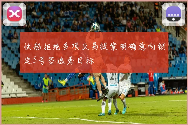 快船拒绝多项交易提案明确意向锁定5号签选秀目标