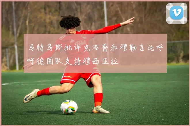 马特乌斯批评克洛普和穆勒言论呼吁德国队支持穆西亚拉