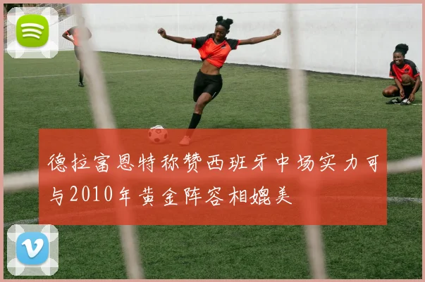 德拉富恩特称赞西班牙中场实力可与2010年黄金阵容相媲美