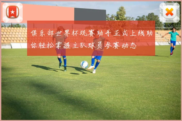 俱乐部世界杯观赛助手正式上线助你轻松掌握主队球员参赛动态