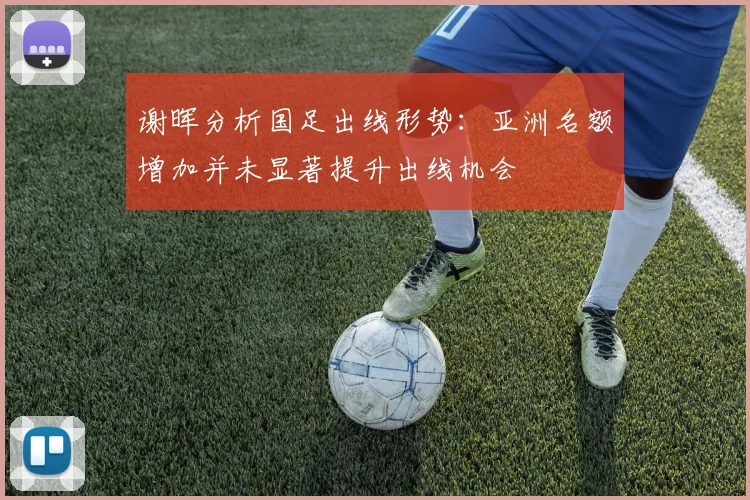 谢晖分析国足出线形势：亚洲名额增加并未显著提升出线机会