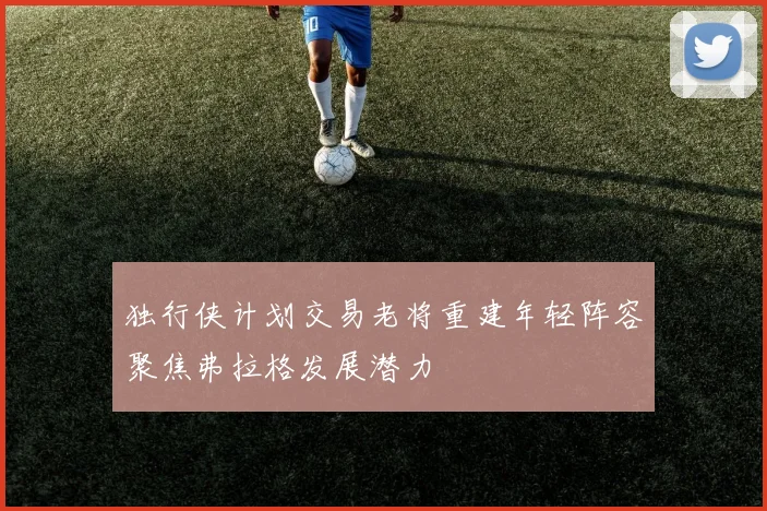 独行侠计划交易老将重建年轻阵容聚焦弗拉格发展潜力