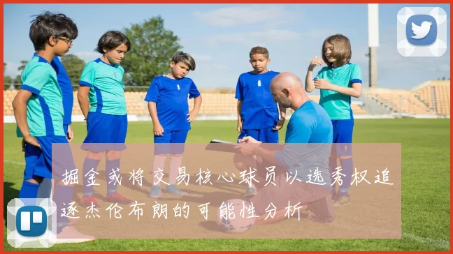 掘金或将交易核心球员以选秀权追逐杰伦布朗的可能性分析