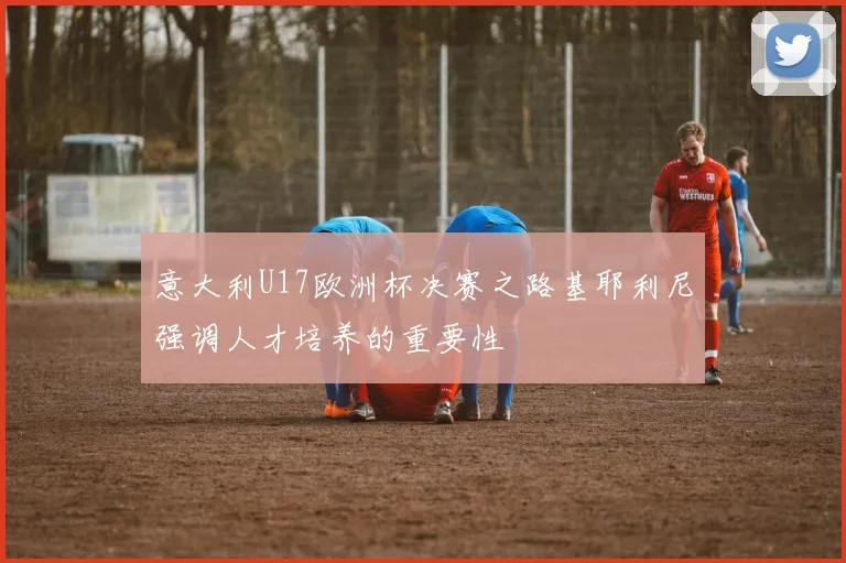 意大利U17欧洲杯决赛之路基耶利尼强调人才培养的重要性