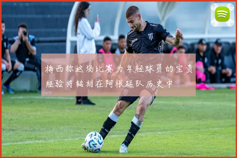 梅西称这场比赛为年轻球员的宝贵经验将铭刻在阿根廷队历史中